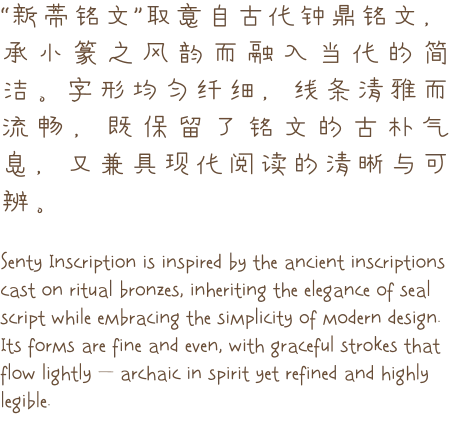 “新蒂铭文”取意自古代钟鼎铭文，承小篆之风韵而融入当代的简洁。字形均匀纤细，线条清雅而流畅，既保留了铭文的古朴气息，又兼具现代阅读的清晰与可辨。  Senty Inscription is inspired by the ancient inscriptions cast on ritual bronzes, inheriting the elegance of seal script while embracing the simplicity of modern design. Its forms are fine and even, with graceful strokes that flow lightly — archaic in spirit yet refined and highly legible.