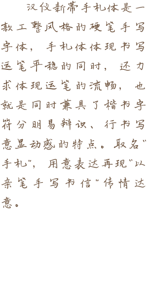 汉仪新蒂手札体是一款工整风格的硬笔手写字体，手札体体现书写运笔平稳的同时，还力求体现运笔的流畅，也就是同时兼具了楷书字符分明易辩识、行书写意显动感的特点。取名“手札”，用意表达再现“以亲笔手写书信”传情达意。